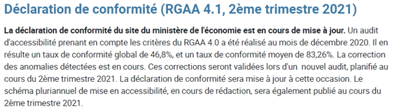 Déclaration de conformité (RGAA 4.1, 2ème trimestre 2021) La déclaration de conformité du site du ministère de l'économie est en cours de mise à jour. Un audit d'accessibilité prenant en compte les critères du RGAA 4.0 a été réalisé au mois de décembre 2020. Il en résulte un taux de conformité global de 46,8%, et un taux de conformité moyen de 83,26%. La correction des anomalies détectées est en cours. Ces corrections seront validées lors d'un  nouvel audit, planifié au cours du 2ème trimestre 2021. La déclaration de conformité sera mise à jour à cette occasion. Le schéma pluriannuel de mise en accessibilité, en cours de rédaction, sera également publié au cours du 2ème trimestre 2021.