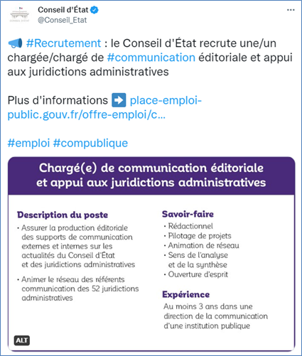 Tweet du Conseil d’État avec une image donnant le descriptif d'une offre d'emploi de chargée/chargé de communication Le texte de l’image est : « Chargé(e) de communication éditoriale et appui aux juridictions administratives Description du poste : Assurer la production éditoriale des supports de communication externes et internes sur les actualités du Conseil d’État et des juridictions administratives. Animer le réseau des référents communication des 52 juridictions administratives. Savoir-faire : Rédactionnel Pilotage de projets Animation de réseau Sens de l’analyse et de la synthèse Ouverture d’esprit. Expérience : Au moins trois ans dans une direction de la communication d’une institution publique. » Au lieu de reprendre ces informations la description de l’image fournie par le Conseil d’État est seulement « descriptif d’une offre d’emploi de chargé/chargée de communication ».