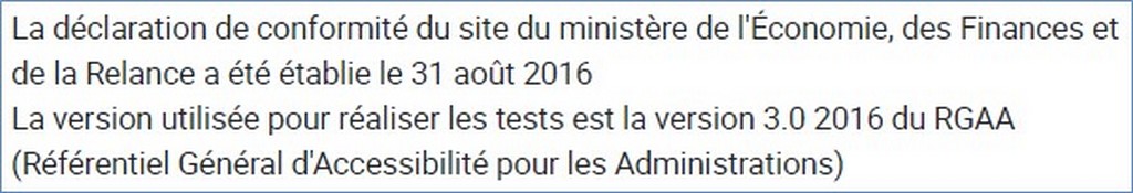 La déclaration de conformité du site du ministère de l'Économie, des Finances et de la Relance a été établie le 31 août 2016 La version utilisée pour réaliser les tests est la version 3.0 2016 du RGAA (Référentiel Général d'Accessibilité pour les Administrations)